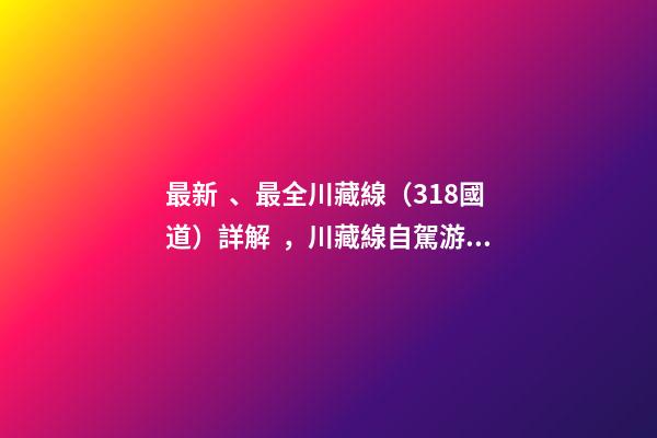 最新、最全川藏線（318國道）詳解，川藏線自駕游、拼車攻略大全